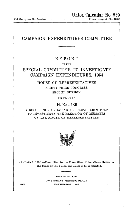 handle is hein.usccsset/usconset22466 and id is 1 raw text is: 




83d Congress, 2d Session


Union Calendar No. 930
  -  -  House Report No. 2686


CAMPAIGN EXPENDITURES COMMITTEE





                 REPORT
                     OF THE

  SPECIAL COMMITTEE TO INVESTIGATE
     CAMPAIGN EXPENDITURES, 1954

         HOUSE OF REPRESENTATIVES
             EIGHTY-THIRD CONGRESS
                SECOND SESSION

                   PURSUANT TO

                   H. Res. 439
   A RESOLUTION CREATING A SPECIAL COMMITTEE
   TO INVESTIGATE THE ELECTION OF MEMBERS
       OF THE HOUSE OF REPRESENTATIVES













JANUARY 1, 1955.-Committed to the Committee of the Whole House on
         the State of the Union and ordered to be printed.


                  UNITED STATES
             GOVERNMENT PRINTING OFFICE
55971            WASHINGTON : 1955


