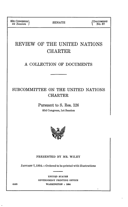 handle is hein.usccsset/usconset22467 and id is 1 raw text is: 



83D CONGRESSI        S                   DOCUMENT
2d Session j         SENATE               No.87




  REVIEW     OF THE UNITED NATIONS

                  CHARTER


       A COLLECTION OF DOCUMENTS





 SUBCOMMITTEE ON THE UNITED NATIONS
                  CHARTER

              Pursuant to S. Res. 126
                83d Congress, 1st Session











             PRESENTED BY MR. WILEY


JANUARY 7,1954.-Ordered to be printed with illustrations


             UNITED STATES
         GOVERNMENT PRINTING OFFICE
            WASHINGTON : 1954



