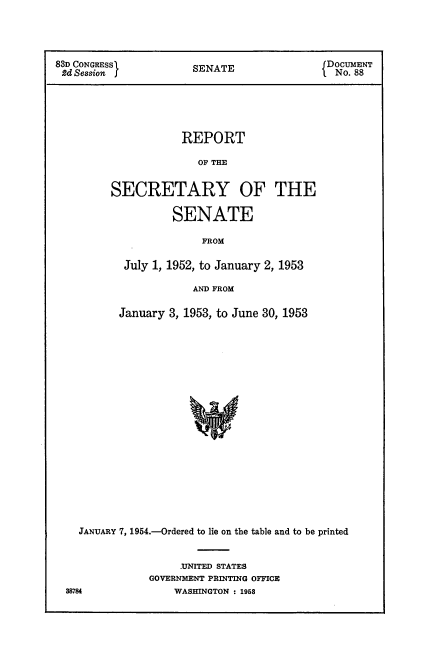 handle is hein.usccsset/usconset22468 and id is 1 raw text is: 




83D CONGRESSl                               f DocUMENT
2d Session I           SENATE               1 No. 88





                     REPORT

                        OF THE


         SECRETARY OF THE

                   SENATE

                        FROM

           July 1, 1952, to January 2, 1953

                       AND FROM

          January 3, 1953, to June 30, 1953




















    JANUARY 7, 1954.-Ordered to lie on the table and to be printed


     -UNITED STATES
GOVERNMENT PRINTING OFFICE
    WASHINGTON : 1958


88784


