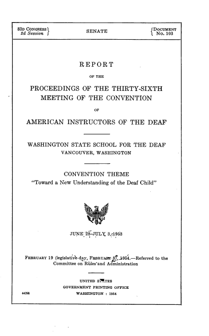 handle is hein.usccsset/usconset22470 and id is 1 raw text is: 



83D CONGRESS               E              DOCUMENT
2d Session           SENATE                No. 103




                   REPORT

                      OF THE

    PROCEEDINGS OF THE THIRTY-SIXTH
       MEETING OF THE CONVENTION

                        OF

   AMERICAN INSTRUCTORS OF THE DEAF



   WASHINGTON STATE SCHOOL FOR THE DEAF
             VANCOUVER, WASHINGTON



             CONVENTION THEME
    Toward a New Understanding of the Deaf Child








                JUNE- 28-ULX 3,d1953



  FEBRUARY 19 (egislative-day, FEIBRUAM 8, .,195.-Referred to the
           Committee on Rales'and A ministration


                   UNITED SITES
              GOVERNMENT PRINTING OFFICE
 44298            WASHINGTON : 1954



