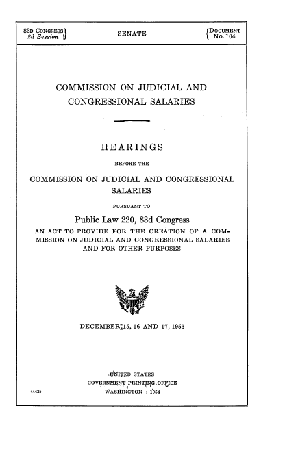 handle is hein.usccsset/usconset22471 and id is 1 raw text is: 


83D CONGRESS 1      S                   DOCUMENT
2d Session USENATE                       No. 104






       COMMISSION ON JUDICIAL AND

          CONGRESSIONAL SALARIES






                 HEARINGS

                    BEFORE THE

 COMMISSION ON JUDICIAL AND CONGRESSIONAL
                   SALARIES

                   PURSUANT TO

           Public Law 220, 83d Congress
  AN ACT TO PROVIDE FOR THE CREATION OF A COM-
  MISSION ON JUDICIAL AND CONGRESSIONAL SALARIES
             AND FOR OTHER PURPOSES










             DECEMBER115, 16 AND 17, 1953


    .iNITED STATES
GOVERNMENT PRINTING OFFICE
    WASHINGTON :b54


44425


