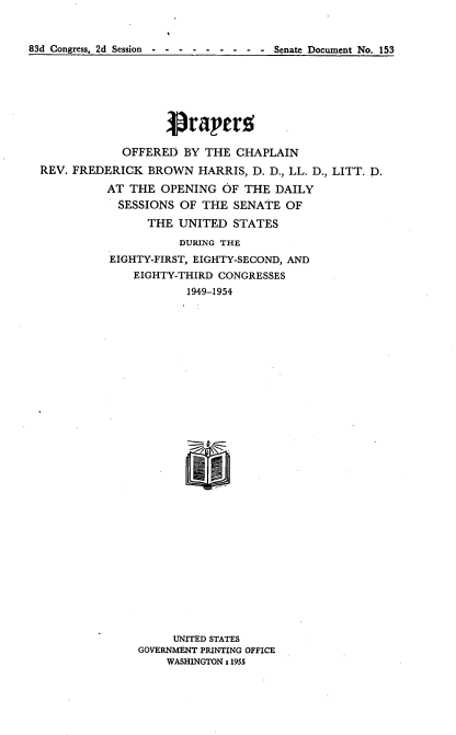 handle is hein.usccsset/usconset22472 and id is 1 raw text is: 


83d Congress, 2d Session -           Senate Document No. 153


                   Praper.5

            OFFERED BY THE CHAPLAIN
REV. FREDERICK BROWN HARRIS, D. D., LL. D., LITT. D.
          AT THE OPENING OF THE DAILY
            SESSIONS OF THE SENATE OF
                THE UNITED STATES
                     DURING THE
          EIGHTY-FIRST, EIGHTY-SECOND, AND
              EIGHTY-THIRD CONGRESSES
                      1949-1954






























                    UNITED STATES
               GOVERNMENT PRINTING OFFICE
                   WASHINGTON : 1955


