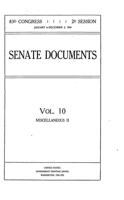 handle is hein.usccsset/usconset22475 and id is 1 raw text is: 




83D CONGRESS     :  : :  :  2D SESSION
           JANUARY 6-DECEMBER 2, 1954


SENATE DOCUMENTS


  VOL. 10

MISCELLANEOUS II












    UNITED STATES
GOVERNMENT PRINTING OFFICE
  WASHINGTON : 1954-1955


