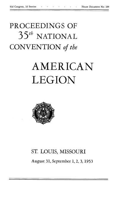 handle is hein.usccsset/usconset22476 and id is 1 raw text is: 83d Congress, 2d Session House Document No. 284


PROCEEDINGS OF
  35' NATIONAL

CONVENTION of the

      AMERICAN
      LEGION


ST. LOUIS, MISSOURI
August 31, September 1, 2, 3, 1953


