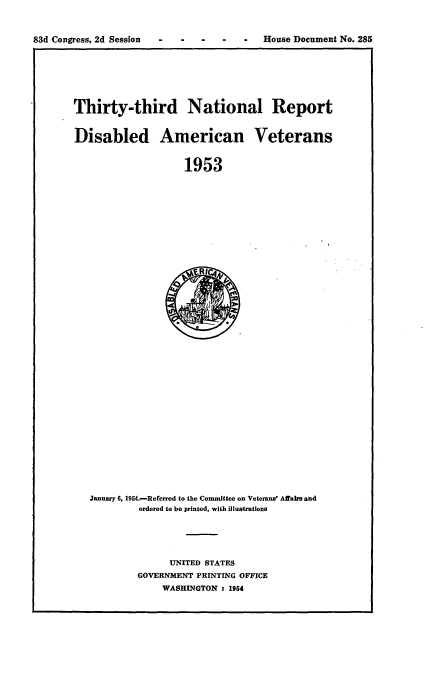 handle is hein.usccsset/usconset22477 and id is 1 raw text is: 



83d Congress, 2d Session - -  -          House Document No. 285


Thirty-third National Report


Disabled American Veterans


                    1953


January 6, 1954.-Referred to the Committee on Veterans' Affair and
         ordered to be printed, with Illustrations


      UNITED STATES
GOVERNMENT PRINTING OFFICE
    WASHINGTON : 195


