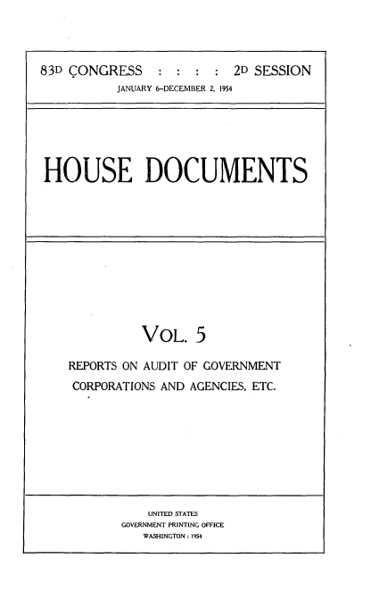 handle is hein.usccsset/usconset22479 and id is 1 raw text is: 



83D CONGRESS     : :  :  : 2D SESSION
           JANUARY 6-DECEMBER 2, 1954


HOUSE DOCUMENTS


          VOL. 5

REPORTS ON AUDIT OF GOVERNMENT
CORPORATIONS AND AGENCIES, ETC.


    UNITED STATES
GOVERNMENT PRINTING OFFICE
   WASHINGTON: 1954


