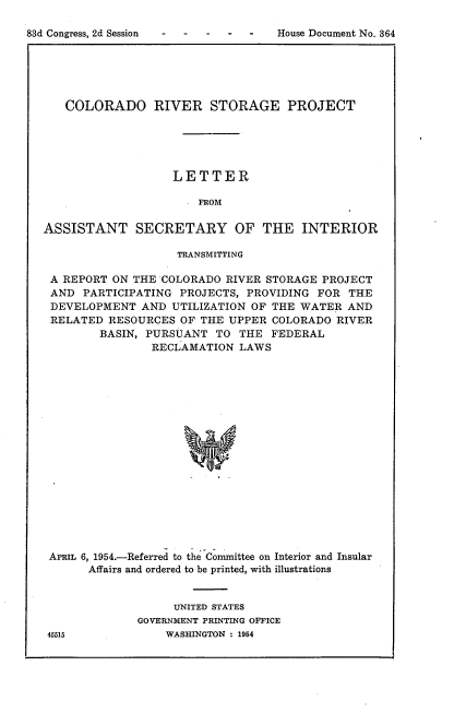 handle is hein.usccsset/usconset22481 and id is 1 raw text is: 

House Document No. 364


   COLORADO RIVER STORAGE PROJECT





                   LETTER

                       FROM

ASSISTANT SECRETARY OF THE INTERIOR

                    TRANSMITTING

 A REPORT ON THE COLORADO RIVER STORAGE PROJECT
 AND PARTICIPATING PROJECTS, PROVIDING FOR THE
 DEVELOPMENT AND UTILIZATION OF THE WATER AND
 RELATED RESOURCES OF THE UPPER COLORADO RIVER
        BASIN, PURSUANT TO THE FEDERAL
                RECLAMATION LAWS








                     W










 APRIL 6, 1954.-Referred to the Committee on Interior and Insular
       Affairs and ordered to be printed, with illustrations


     UNITED STATES
GOVERNMENT PRINTING OFFICE
    WASHINGTON : 1954


83d Congress, 2d Session


