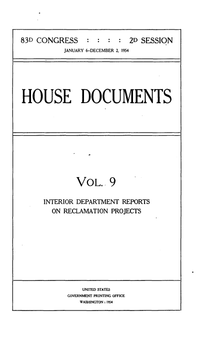 handle is hein.usccsset/usconset22482 and id is 1 raw text is: 




83D CONGRESS               2D SESSION
           JANUARY 6-DECEMBER 2, 1954


HOUSE DOCUMENTS


        VOL. 9

INTERIOR DEPARTMENT REPORTS
  ON RECLAMATION PROJECTS


    UNITED STATES
GOVERNMENT PRINTING OFFICE
   WASHINGTON : 1954


