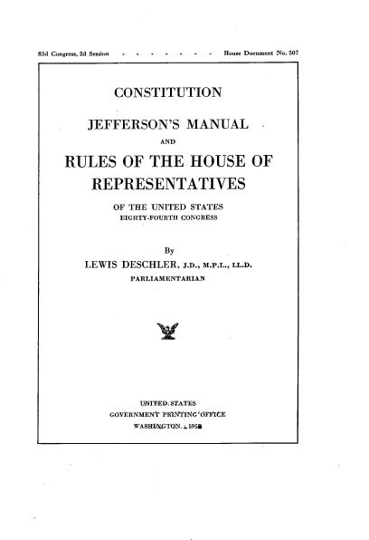 handle is hein.usccsset/usconset22483 and id is 1 raw text is: 





83d Congress, 2d Session . .D.e. .


        CONSTITUTION



    JEFFERSON'S MANUAL

                AND


RULES OF THE HOUSE OF


    REPRESENTATIVES

        OF THE UNITED STATES
        EIGHTY-FOURTH CONGRESS



                By

   LEWIS DESCHLER, J.D., M.P.L., LL.D.
           PARLIAMENTARIAN















           U-IT-ED, STA-TES
       GOVERNMENT PRNINTIG 'OFFICE
           WASLHtNrTON,. - 951a


House Document No. 507


