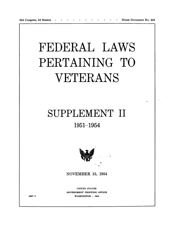 handle is hein.usccsset/usconset22484 and id is 1 raw text is: 




83d Congress, 2d Session - - - - - - - - House Document No. 508


FEDERAL LAWS



PERTAINING TO



     VETERANS









   SUPPLEMENT II


            1951-1954


NOVEMBER 15, 1954



   UNITED STATES
GOVERNMENT PRINTING OFFICE
   WASHINGTON : 1954


539770


83d Congress, 2d Session  -. . .   .


-. - .- .  House Document No. 508


