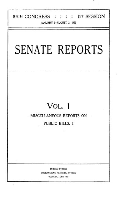 handle is hein.usccsset/usconset22486 and id is 1 raw text is: 


84TH CONGRESS     : : :  : I ST SESSION
            JANUARY 5-AUGUST 2, 1955


SENATE REPORTS


       VOL. 1

MISCELLANEOUS REPORTS ON

      PUBLIC BILLS, I


    UNITED STATES
GOVERNMENT PRINTING OFFICE
   WASHINGTON: 1955



