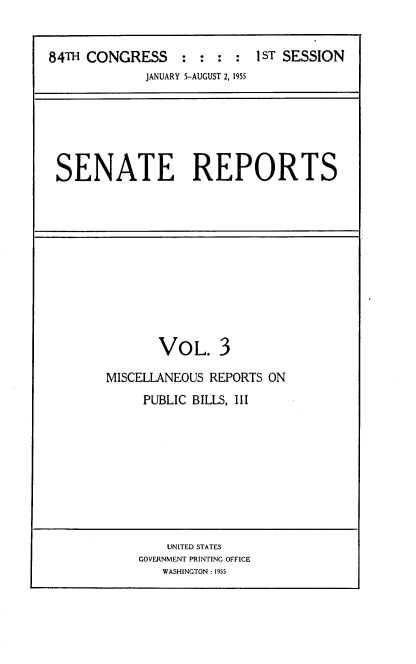 handle is hein.usccsset/usconset22488 and id is 1 raw text is: 


84TH CONGRESS     : :   I ST SESSION
             JANUARY 5-AUGUST 2, 1955


SENATE REPORTS


       VOL. 3

MISCELLANEOUS REPORTS ON
     PUBLIC BILLS, III


    UNITED STATES
GOVERNMENT PRINTING OFFICE
   WASHINGTON: 1955


