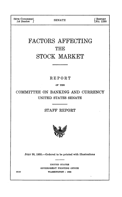 handle is hein.usccsset/usconset22489 and id is 1 raw text is: 



84TH CONGRESS      SENATE               REPORT
1st Session        S                   1 No. 1280





       FACTORS AFFECTING

                    THE

           STOCK MARKET





                 REPORT

                    OF THE

 COMMITTEE ON BANKING AND CURRENCY
            UNITED STATES SENATE


          STAFF REPORT












JULY 30, 1955.-Ordered to be printed with illustrations


     UNITED STATES
GOVERNMENT PRINTING OFFICE
    WASHINGTON: 1955


66140


