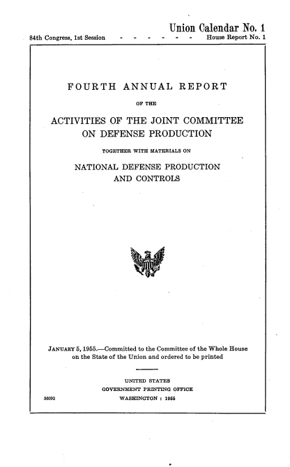 handle is hein.usccsset/usconset22490 and id is 1 raw text is: 



84th Congress, 1st Session


Union Calendar No. 1
        House Report No. 1


    FOURTH ANNUAL REPORT

                    OF THE


 ACTIVITIES OF THE JOINT COMMITTEE

        ON DEFENSE PRODUCTION

            TOGETHER WITH MATERIALS ON

      NATIONAL DEFENSE PRODUCTION
               AND CONTROLS
























JANUARY 5, 1955.-Committed to the Committee of the Whole House
     on the State of the Union and ordered to be printed


     UNITED STATES
GOVERNMENT PRINTING OFFICE
    WASHINGTON : 1955


56093


