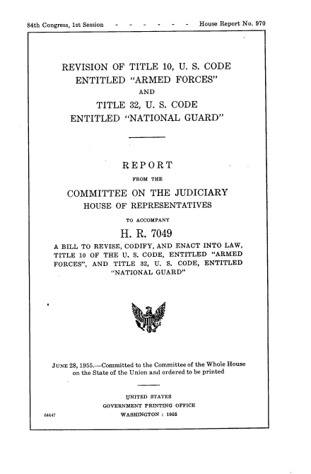 handle is hein.usccsset/usconset22494 and id is 1 raw text is: 

84th Congress, 1st Session     -  -   House Report No. 970


  REVISION   OF  TITLE   10, U. S. CODE

     ENTITLED ARMED FORCES
                   AND

          TITLE  32, U. S. CODE

    ENTITLED NATIONAL GUARD






                REPORT

                  FROM THE

   COMMITTEE ON THE JUDICIARY
       HOUSE  OF REPRESENTATIVES

                TO ACCOMPANY

                H. R. 7049
A BILL TO REVISE, CODIFY, AND ENACT INTO LAW,
TITLE 10 OF THE U. S. CODE, ENTITLED ARMED
FORCES, AND  TITLE 32, U. S. CODE, ENTITLED
             NATIONAL GUARD












JUNE 28, 1955.-Committed to the Committee of the Whole House
     on the State of the Union and ordered to be printed


     IjNITED STATES
GOVERNMENT PRINTING OFFICE
    WASHINGTON : 1955


64447


