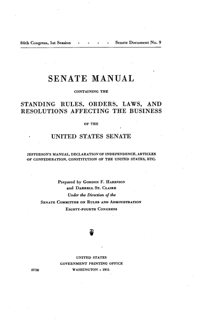 handle is hein.usccsset/usconset22496 and id is 1 raw text is: 








84th Congress, lst Session - - - Senate Document No. 9


          SENATE MANUAL

                   CONTAINING THE


STANDING RULES, ORDERS, LAWS, AND
RESOLUTIONS AFFECTING THE BUSINESS


                      OF THE


           UNITED STATES SENATE



  JEFFERSON'S MANUAL, DECLARATION-OF INDEPENDENCE, ARTICLES
  OF CONFEDERATION, CONSTITUTION OF THE UNITED STATES. ETC.




             Prepared by GORDON F. HARRISON
                and DARRELL ST. CLAIRE
                Under the Direction of the
       SENATE COMMITTEE ON RULES AND ADMINISTRATION
                EIGHTY-FOURTI CONGRESS










                   UNITED STATES
              GOVERNMENT PRINTING OFFICE


57730


WASHINGTON : 1955


