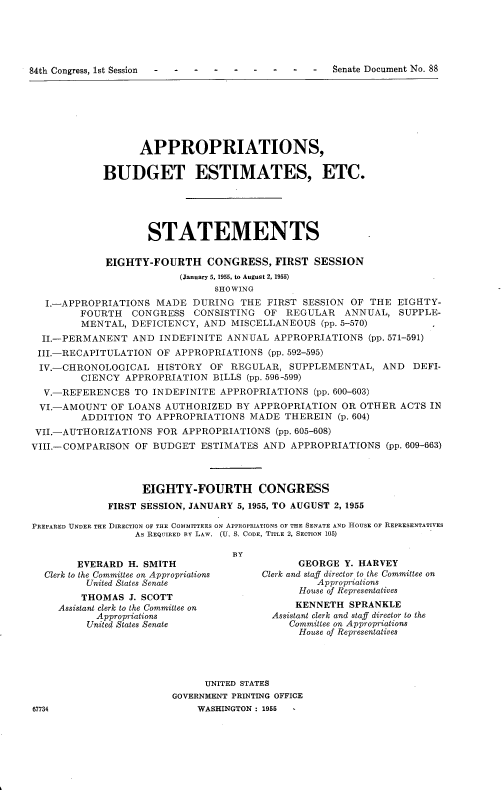 handle is hein.usccsset/usconset22500 and id is 1 raw text is: 





84th Congress, 1st Session                     -    Senate Document No. 88


                   APPROPRIATIONS,

            BUDGET ESTIMATES, ETC.





                    STATEMENTS

             EIGHTY-FOURTH CONGRESS, FIRST SESSION
                          (January 5, 1955, to August 2, 1955)
                                SHOWING
  I.-APPROPRIATIONS   MADE  DURING  THE  FIRST SESSION OF THE  EIGHTY-
        FOURTH   CONGRESS   CONSISTING  OF  REGULAR   ANNUAL,  SUPPLE-
        MENTAL,  DEFICIENCY,  AND MISCELLANEOUS   (pp. 5-570)
  II.-PERMANENT  AND  INDEFINITE  ANNUAL  APPROPRIATIONS  (pp. 571-591)
  III.-RECAPITULATION OF APPROPRIATIONS  (pp. 592-595)
  IV.-CHRONOLOGICAL   HISTORY  OF REGULAR,  SUPPLEMENTAL,   AND   DEFI-
         CIENCY APPROPRIATION  BILLS (pp. 596-599)
  V.-REFERENCES   TO INDEFINITE APPROPRIATIONS   (pp. 600-603)
  VI.-AMOUNT  OF LOANS AUTHORIZED  BY APPROPRIATION  OR  OTHER ACTS  IN
         ADDITION TO APPROPRIATIONS   MADE  THEREIN  (p. 604)
 VII.-AUTHORIZATIONS  FOR APPROPRIATIONS  (pp. 605-608)
VIII.-COMPARISON  OF BUDGET  ESTIMATES  AND  APPROPRIATIONS  (pp. 609-663)



                   EIGHTY-FOURTH CONGRESS
             FIRST SESSION, JANUARY 5, 1955, TO AUGUST 2, 1955

PREPARED UNDER THE DIRECTION OF THE COMMITTEES ON APPROPRIATIONS OF THE SENATE AND HOUSE OF REPRESENTATIVES
                  As REQUIRED BY LAW. (U. S. CODE, TITLE 2, SECTION 105)

                                   BY
        EVERARD  H. SMITH                     GEORGE  Y. HARVEY
  Clerk to the Committee on Appropriations  Clerk and staff director to the Committee on
         United States Senate                    Appropriations
         THOMAS  J. SCOTT                     House of Representatives
     Assistant clerk to the Committee on     KENNETH   SPRANKLE
           Appropriations                Assistant clerk and staff director to the
           United States Senate             Committee on Appropriations
                                              House of Representatives




                              UNITED STATES
                        GOVERNMENT PRINTING OFFICE
67734                        WASHINGTON : 1955 -


