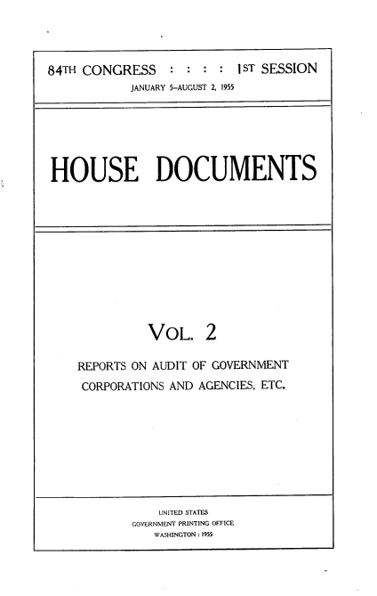 handle is hein.usccsset/usconset22502 and id is 1 raw text is: 




84TH CONGRESS : : : : 1ST SESSION
            JANUARY 5-AUGUST 2, 1955


HOUSE DOCUMENTS


          VOL. 2

REPORTS ON AUDIT OF GOVERNMENT
CORPORATIONS AND AGENCIES, ETC.


    UNITED STATES
GOVERNMENT PRINTING OFFICE
   WASHINGTON : 1955


