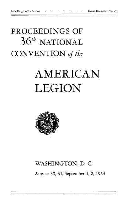 handle is hein.usccsset/usconset22503 and id is 1 raw text is: 84th Congress, 1st Session  --House Document No. 54


PROCEEDINGS OF
  36t   NATIONAL
CONVENTION of the

      AMERICAN
      LEGION








      WASHINGTON,  D. C.
      August 30, 31, September 1, 2, 1954


