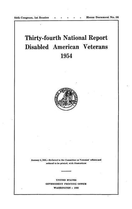 handle is hein.usccsset/usconset22505 and id is 1 raw text is: 





84th Congress, lst Session          -     House Document No. 56
                                                            I


Thirty-fourth National Report


Disabled American Veterans


                     1954












                     R(1


January 5, 1955.-Referred to the Committee on-Veterans' Affairs and
         ordered to be printed, with illustrations





              UNITED STATES
        GOVERNMENT PRINTING OFFICE
             WASHINGTON : 1955


