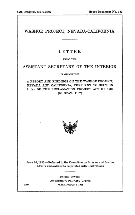 handle is hein.usccsset/usconset22507 and id is 1 raw text is: 


84th Congress, 1st Session            House Document No. 181
              *                                        b


WASHOE PROJECT, NEVADA-CALIFORNIA





                   LETTER

                     FROM THE

ASSISTANT SECRETARY OF THE INTERIOR

                    TRANSMITTING

  A REPORT AND  FINDINGS ON THE WASHOE  PROJECT,
  NEVADA  AND  CALIFORNIA, PURSUANT  TO SECTION
  9 (a) OF THE RECLAMATION   PROJECT ACT OF  1939
                   (53 STAT. 1187)




















  JUNE 14, 1955.-Referred to the Committee on Interior and Insular
       Affairs and ordered to be printed with illustrations


     UNITED STATES
GOVERNMENT PRINTING OFFICE
    WASHINGTON : 1955


64920


