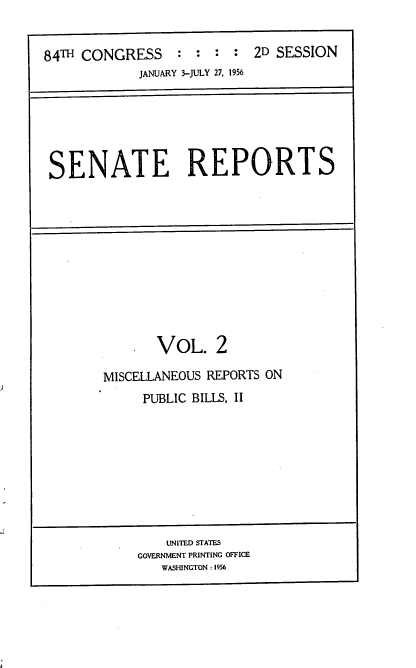 handle is hein.usccsset/usconset22510 and id is 1 raw text is: 


84TH CONGRESS : : : : 2D SESSION
            JANUARY 3-JULY 27, 1956


SENATE REPORTS


    SVOL. 2

MISCELLANEOUS REPORTS ON
     PUBLIC BILLS, II


    UNITED STATES
GOVERNMENT PRINTING OFFICE
   WASHINGTON : 1956


