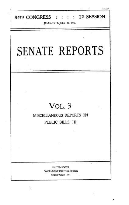 handle is hein.usccsset/usconset22511 and id is 1 raw text is: 


84TH CONGRESS : : : : 2D SESSION
             JANUARY 3-JULY 27, 1956


SENATE REPORTS


       VOL. 3

MISCELLANEOUS REPORTS ON
     PUBLIC BILLS, III


    UNITED STATES
GOVERNMENT PRINTING OFFICE
   WASHINGTON : 1956


