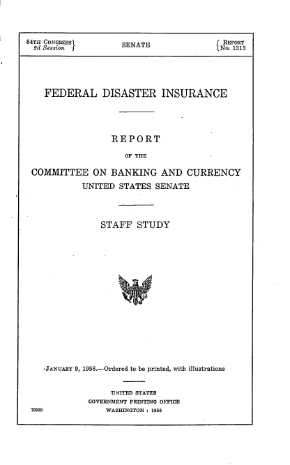 handle is hein.usccsset/usconset22514 and id is 1 raw text is: 




84TH CONGRESS        SENATE               NREPORT
  2d Session j (No. 1313





    FEDERAL DISASTER INSURANCE





                  REPORT

                     OF THE

 COMMITTEE ON BANKING AND CURRENCY

            UNITED  STATES  SENATE




                STAFF   STUDY



















    -JANUARY 9, 1956.-Ordered to be printed, with illustrations


     UNITED STATES
GOVERNMENT PRINTING OFFICE
    WASHINGTON : 1956


70910


