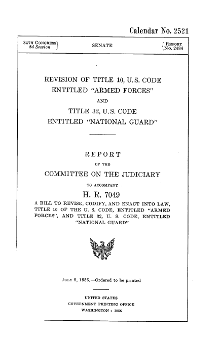 handle is hein.usccsset/usconset22516 and id is 1 raw text is: 




                               Calendar No. 2521

84TH CONGRESs       SENATE               NR 2484
  2d Session f      SEAT                  RORT48





      REVISION   OF TITLE  10, U. S. CODE

        ENTITLED ARMED FORCES

                     AND

             TITLE  32, U. S. CODE

       ENTITLED NATIONAL GUARD





                  REPORT

                     OF THE

      COMMITTEE ON THE JUDICIARY

                   TO ACCOMPANY

                 H.  R. 7049
   A BILL TO REVISE, CODIFY, AND ENACT INTO LAW,
   TITLE 10 OF THE U. S. CODE, ENTITLED ARMED
   FORCES, AND TITLE 32, U. S. CODE, ENTITLED
               NATIONAL GUARD










           JULY 9, 1956.-Ordered to be printed


     UNITED STATES
GOVERNMENT PRINTING OFFICE
    WASHINGTON : 1956


