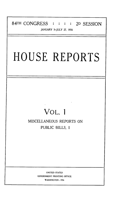 handle is hein.usccsset/usconset22517 and id is 1 raw text is: 




84TH CONGRESS : : : : 2D SESSION
            JANUARY 3-JULY 27, 1956


HOUSE REPORTS


       VOL. 1

MISCELLANEOUS REPORTS ON
     PUBLIC BILLS, I


    UNITED STATES
GOVERNMENT PRINTING OFFICE
   WASHINGTON: 1956


