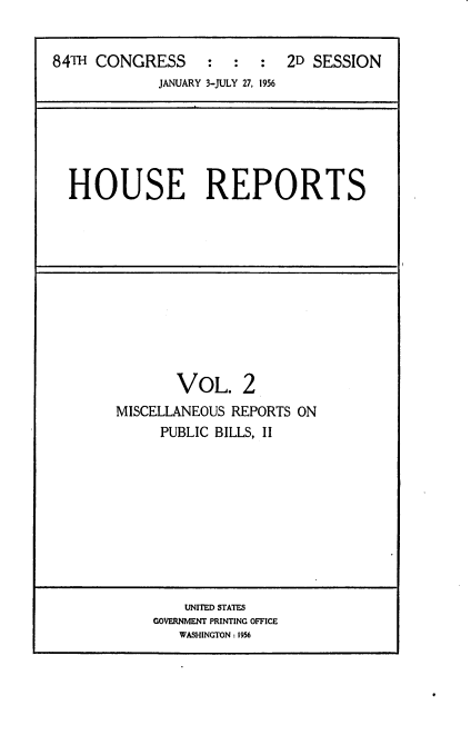 handle is hein.usccsset/usconset22518 and id is 1 raw text is: 


84TH CONGRESS : : :
             JANUARY 3-JULY 27, 1956


2D SESSION


HOUSE REPORTS


       VOL. 2
MISCELLANEOUS REPORTS ON
     PUBLIC BILLS, II


    UNITED STATES
GOVERNMENT PRINTING OFFICE
   WASHINGTON: 1956


