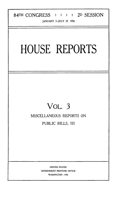 handle is hein.usccsset/usconset22519 and id is 1 raw text is: 

84TH CONGRESS     :  : :  : 2D SESSION
             JANUARY 3-JULY 27, 1956


HOUSE REPORTS


       VOL. 3

MISCELLANEOUS REPORTS ON

     PUBLIC BILLS, III


    UNITED STATES
GOVERNMENT PRINTING OFFICE
   WASHINGTON: 1956


