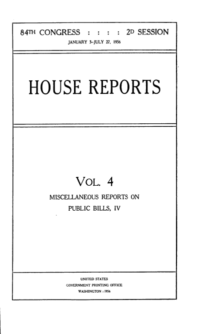 handle is hein.usccsset/usconset22520 and id is 1 raw text is: 



84TH CONGRESS     :  : :  : 2D SESSION
             JANUARY 3-JULY 27, 1956


HOUSE REPORTS


       VOL. 4

MISCELLANEOUS REPORTS ON
     PUBLIC BILLS, IV


    UNITED STATES
GOVERNMENT PRINTING OFFICE
   WASHINGTON : 1956


