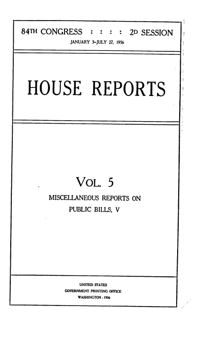 handle is hein.usccsset/usconset22521 and id is 1 raw text is: 


84TH CONGRESS : : : : 2D SESSION
             JANUARY 3-JULY 27, 1956


HOUSE REPORTS


       VOL. 5

MISCELLANEOUS REPORTS ON
     PUBLIC BILLS, V


    UNITED STATES
GOVERNMENT PRINTING OFFICE
   WASHINGTON : 1956


