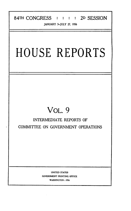 handle is hein.usccsset/usconset22522 and id is 1 raw text is: 


84TH CONGRESS : : : : 2D SESSION
            JANUARY 3-JULY 27, 1956


HOUSE REPORTS


            VOL.   9

      INTERMEDIATE REPORTS OF
COMMITTEE ON GOVERNMENT  OPERATIONS


    UNITED STATES
GOVERNMENT PRINTING OFFICE
   WASHINGTON: 1956


