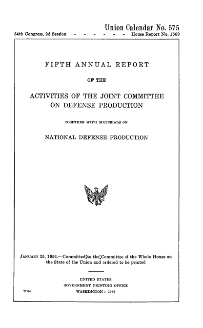 handle is hein.usccsset/usconset22523 and id is 1 raw text is: 




                              Union  Calendar No.  575
84th Congress, 2d Session---- - - -   House Report No. 1669


        FIFTH ANNUAL REPORT


                      OF THE


   ACTIVITIES OF THE JOINT COMMITTEE

          ON  DEFENSE PRODUCTION


               TOGETHER WITH MATERIALS ON


        NATIONAL   DEFENSE   PRODUCTION























JANUARY 25, 1956.-Committedlto the-Committee of the Whole House on
        the State of the Union and ordered to be printed


     UNITED STATES
GOVERNMENT PRINTING OFFICE
    WASHINGTON: 1956


71952


