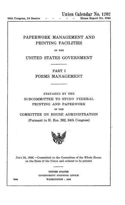 handle is hein.usccsset/usconset22525 and id is 1 raw text is: 


                           Union Calendar No. 1202
84th Congress, 2d Session -         House Report No. 2945


    PAPERWORK MANAGEMENT AND
          PRINTING   FACILITIES

                   IN THE

     UNITED   STATES   GOVERNMENT



                  PART  I
          FORMS   MANAGEMENT




              PREPARED BY THE
    SUBCOMMITTEE TO STUDY FEDERAL
        PRINTING  AND  PAPERWORK
                   OF THE
  COMMITTEE   ON HOUSE  -ADMINISTRATION
      (Pursuant to H. Res. 262, 84th Congress)










JULY-26, 1956.-Committed to the Committee of the Whole House
     on the State-of the Union and ordered to be printed


     UNITED STATES
GOVERNMENT PRINTING OFFICE
    WASHINGTON : 1956


79096


