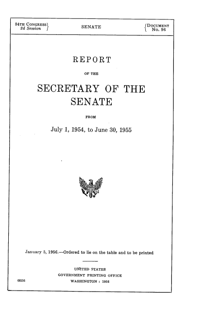 handle is hein.usccsset/usconset22527 and id is 1 raw text is: 



84TH CONGRESS         SENATE               DOCUMENT
  2d Session          SEAT                   No. 96





                   REPORT

                       OF THE


       SECRETARY OF THE

                  SENATE

                       FROM

            July 1, 1954, to June 30, 1955


   January 5, 1956.-Ordered to lie on the table and to be printed


                   UNITED STATES
             GOVERNMENT PRINTING OFFICE
68256            WASHINGTON : 1956


