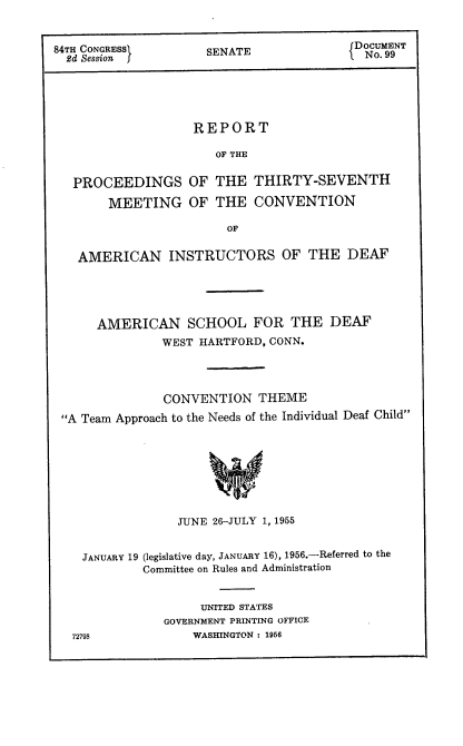 handle is hein.usccsset/usconset22528 and id is 1 raw text is: 


84TH CONGRESSI     SENATE             Do.99NT
  2d Session  fIN.9


REPORT

   OF THE


PROCEEDINGS
    MEETING


OF THE  THIRTY-SEVENTH
OF THE  CONVENTION


OF


  AMERICAN INSTRUCTORS OF THE DEAF




    AMERICAN SCHOOL FOR THE DEAF
             WEST HARTFORD, CONN.



             CONVENTION  THEME
A Team Approach to the Needs of the Individual Deaf Child







               JUNE 26-JULY 1, 1955


   JANUARY 19 (legislative day, JANUARY 16), 1956.-Referred to the
          Committee on Rules and Administration


                  UNITED STATES
             GOVERNMENT PRINTING OFFICE
 72798           WASHINGTON : 1956


