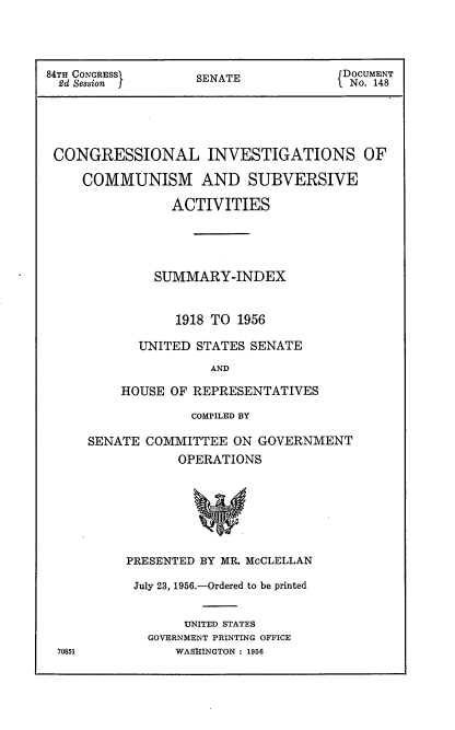 handle is hein.usccsset/usconset22529 and id is 1 raw text is: 




84TH CONGRESS      SENATE             DOCUMENT
  2d Session j                         No. 148





  CONGRESSIONAL INVESTIGATIONS OF

     COMMUNISM AND SUBVERSIVE

                ACTIVITIES





              SUMMARY-INDEX



                 1918 TO 1956

            UNITED STATES SENATE

                     AND

          HOUSE OF REPRESENTATIVES


             COMPILED BY

SENATE COMMITTEE   ON GOVERNMENT
            OPERATIONS








     PRESENTED BY MR. MCCLELLAN


July 23, 1956.-Ordered to be printed


       UNITED STATES
  GOVERNMENT PRINTING OFFICE
     WASHINGTON : 1956


70851


