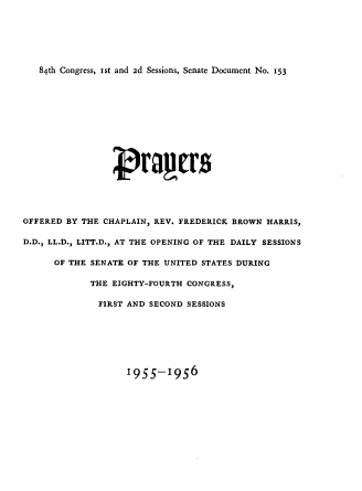 handle is hein.usccsset/usconset22530 and id is 1 raw text is: 






84th Congress, ist and 2d Sessions, Senate Document No. 153


OFFERED BY THE CHAPLAIN, REV. FREDERICK BROWN HARRIS,

D.D., LL.D., LITT.D., AT THE OPENING OF THE DAILY SESSIONS

      OF THE SENATE OF THE UNITED STATES DURING

             THE EIGHTY-FOURTH CONGRESS,

             FIRST  AND SECOND SESSIONS


i955-1956


