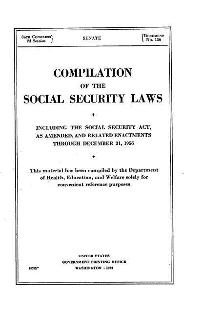 handle is hein.usccsset/usconset22531 and id is 1 raw text is: 




84TH CONGRESS      SENATE            Docum NT
  2d Session I                       I No. 156


         COMPILATION

                 OF  THE

SOCIAL SECURITY LAWS



    INCLUDING THE  SOCIAL SECURITY ACT,
    AS AMENDED, AND RELATED ENACTMENTS
         THROUGH  DECEMBER  31, 1956




  This material has been compiled by the Department
     of Health, Education, and Welfare solely for
          convenient reference purposes











                 UNITED STATES
            GOVERNMENT PRINTING OFFICE
  8723          WASHINGTON x 1951


