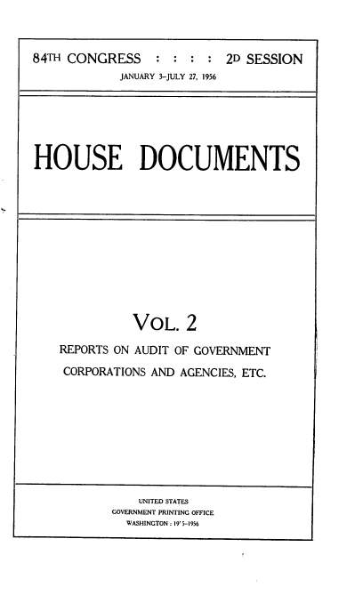 handle is hein.usccsset/usconset22533 and id is 1 raw text is: 



84TH CONGRESS : : : : 2D SESSION
            JANUARY 3-JULY 27, 1956


HOUSE DOCUMENTS


          VOL. 2

REPORTS ON AUDIT OF GOVERNMENT
CORPORATIONS AND AGENCIES, ETC.


    UNITED STATES
GOVERNMENT PRINTING OFFICE
  WASHINGTON: 19' 5-1956


