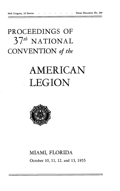 handle is hein.usccsset/usconset22535 and id is 1 raw text is: 


PROCEEDINGS OF
  37th NATIONAL
CONVENTION of the


       AMERICAN
       LEGION








       MIAMI, FLORIDA
       October 10, 11, 12, and 13, 1955


- House Document No. 284


84th Congress, 2d Session


