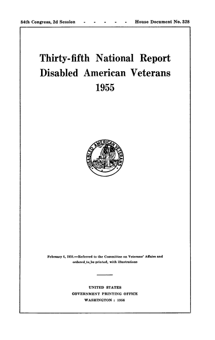 handle is hein.usccsset/usconset22536 and id is 1 raw text is: 



84th Congress, 2d Session -- ---      House Document No.   328


Thirty-fifth National Report


Disabled American Veterans


                     1955











                     E R IC.44


February 6, 1956.-Referred to the Committee on Veterans' Affairs and
         ordered to.be printed, with illustrations





               UNITED STATES
         GOVERNMENT PRINTING OFFICE
              WASHINGTON: 1956


