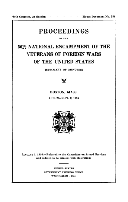 handle is hein.usccsset/usconset22537 and id is 1 raw text is: 




34th Congress, 2d Session  -  -  -  -  -  House Document No. 354




             PROCEEDINGS

                       OF THE


   56TH NATIONAL ENCAMPMENT OF THE

       VETERANS OF FOREIGN WARS

          OF   THE   UNITED STATES

                [SUMMARY OF MINUTES]






                   BOSTON, MASS.

                   AUG. 28-SEPT. 2, 1955


















     JANUARY 5, 1956.-Referred to the Committee on Armed Services
            .and ordered to be printed, with illustrations


                     UNITED STATES
                GOVERNMENT PRINTING OFFICE
                   WASHINGTON : 1956


