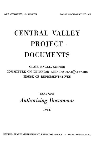 handle is hein.usccsset/usconset22539 and id is 1 raw text is: 


84TH CONGRESS, 2D SESSION


    CENTRAL VALLEY


           PROJECT ,


        DOCUMENTS


          CLAIR ENGLE, Chairman
COMMITTEE ON INTERIOR AND INSULAR'fAFFAIRS
        HOUSE OF REPRESENTATIVES




               PART ONE

      Authorizing  Documents

                1956


UNITED STATES GOVERNMENT PRINTING OFFICE * WASHINGTON, D. C.


HOUSE DOCUMENT NO. 416


