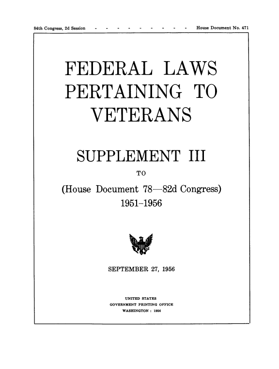 handle is hein.usccsset/usconset22542 and id is 1 raw text is: 



84th Congress, 2d Session       - House Document No. 471


FEDERAL LAWS


PERTAINING TO


      VETERANS





   SUPPLEMENT III

                TO

(House Document  78-82d  Congress)

            1951-1956


SEPTEMBER 27, 1956



    UNITED STATES
GOVERNMENT PRINTING OFFICE
   WASHINGTON : 1956


House Document No. 471


84th Congress, 2d Session


