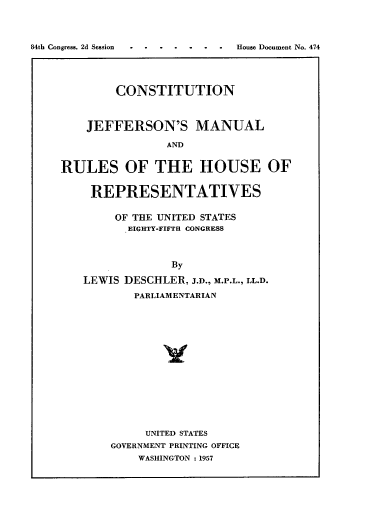 handle is hein.usccsset/usconset22544 and id is 1 raw text is: 



84th Congress, 2d Session  .......House Document No. 474




             CONSTITUTION



        JEFFERSON'S MANUAL

                    AND


    RULES OF THE HOUSE OF


REPRESENTATIVES


     OF THE UNITED STATES
       EIGHTY-FIFTH CONGRESS



             By

LEWIS DESCHLER, J.D., M.P.L., LL.D.
        PARLIAMENTARIAN


     UNITED STATES
GOVERNMENT PRINTING OFFICE
    WASHINGTON : 1957


