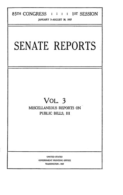 handle is hein.usccsset/usconset22547 and id is 1 raw text is: 

85TH CONGRESS : : : : I ST SESSION
            JANUARY 3-AUGUST 30, 1957


SENATE REPORTS


       VOL. 3
MISCELLANEOUS REPORTS ON
     PUBLIC BILLS, III


    UNITED STATES
GOVERNMENT PRINTING OFFICE
   WASHINGTON: 1957


